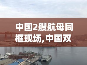 中国双航母时代震撼亮相，两艘航母同框现场目击记