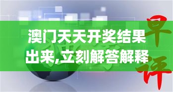 澳门天天开奖结果出来,立刻解答解释落实_HYE3.52.35资源版