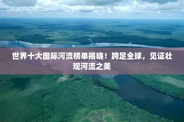 世界十大国际河流榜单揭晓！跨足全球，见证壮观河流之美