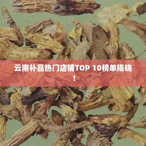 云南补品热门店铺TOP 10榜单揭晓！